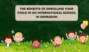 The Benefits of Enrolling Your Child in an International School in Dehradun